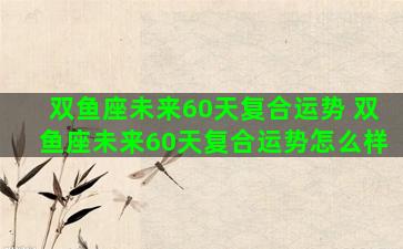 双鱼座未来60天复合运势 双鱼座未来60天复合运势怎么样